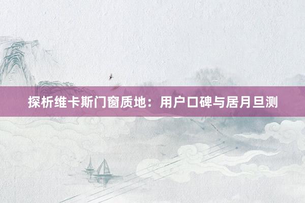 探析维卡斯门窗质地：用户口碑与居月旦测