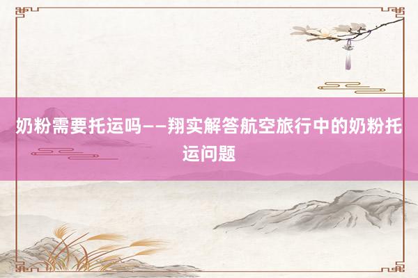 奶粉需要托运吗——翔实解答航空旅行中的奶粉托运问题